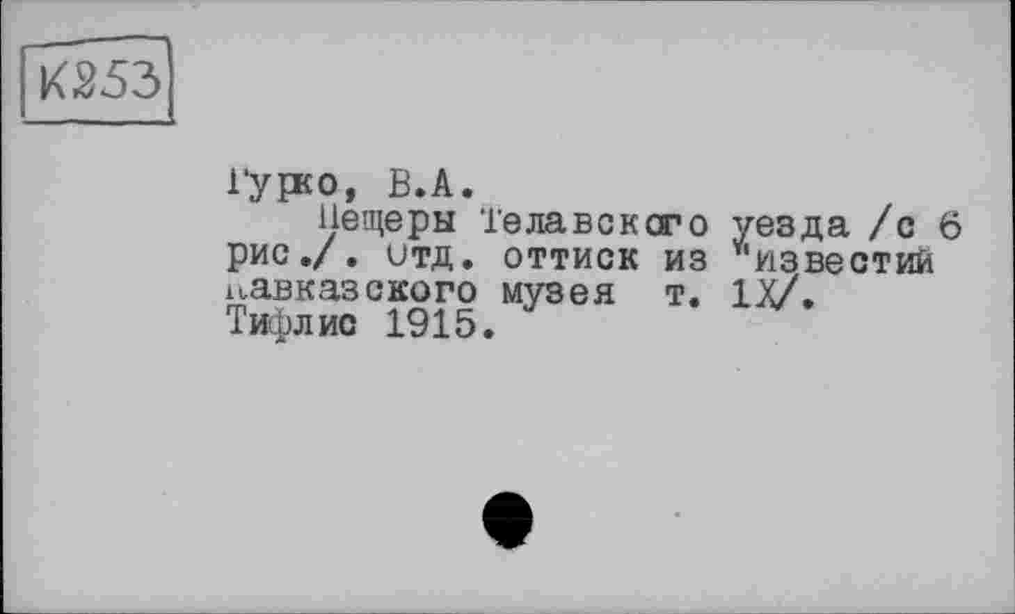 ﻿К253
гурсо, B.A.
Пещеры Телавсксго уезда /с 6 рис./, итд. оттиск из ^’известий кавказского музея т. IX/. Тифлис 1915.